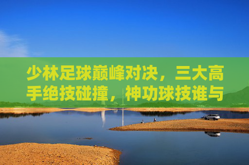 少林足球巅峰对决，三大高手绝技碰撞，神功球技谁与争锋？