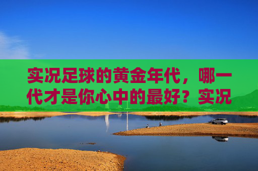 实况足球的黄金年代，哪一代才是你心中的最好？实况足球黄金年代，哪一代是你的心中最佳？