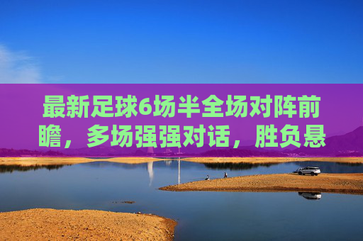 最新足球6场半全场对阵前瞻，多场强强对话，胜负悬念待解