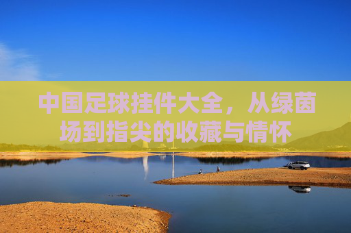 中国足球挂件大全，从绿茵场到指尖的收藏与情怀