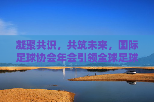 凝聚共识，共筑未来，国际足球协会年会引领全球足球新航向，凝聚共识共筑未来，国际足球协会年会引领足球新航向