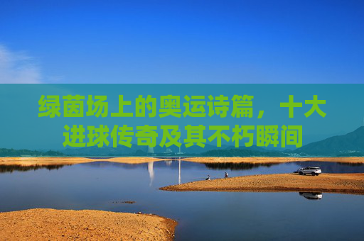 绿茵场上的奥运诗篇，十大进球传奇及其不朽瞬间