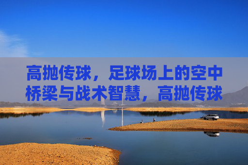 高抛传球，足球场上的空中桥梁与战术智慧，高抛传球，足球场上的空中桥梁与战术智慧