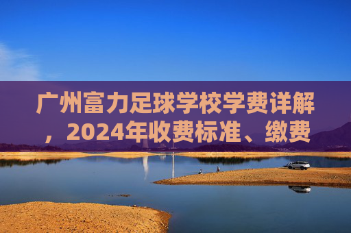 广州富力足球学校学费详解，2024年收费标准、缴费方式及性价比分析