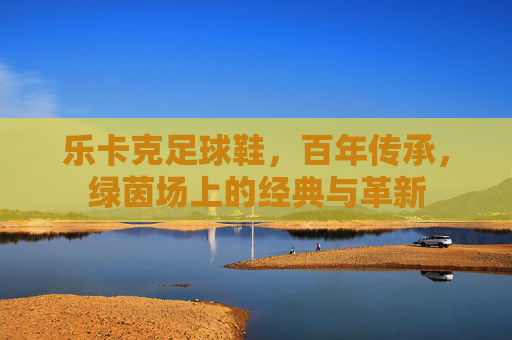 乐卡克足球鞋，百年传承，绿茵场上的经典与革新