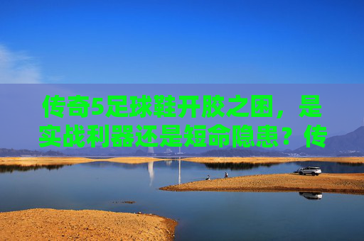 传奇5足球鞋开胶之困,是实战利器还是短命隐患?传奇5足球鞋开胶,实战利器还是短命隐患? 传奇5足球鞋开胶之困,是实战利器还是短命隐患?传奇5足球鞋开胶,实战利器还是短命隐患?