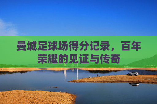曼城足球场得分记录，百年荣耀的见证与传奇