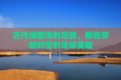 古代绿茵场的足音，那些穿越时空的足球英雄
