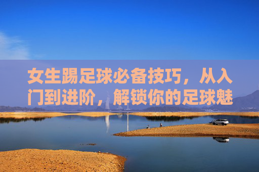 女生踢足球必备技巧,从入门到进阶,解锁你的足球魅力 女生踢足球必备技巧,从入门到进阶,解锁你的足球魅力