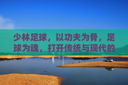 少林足球,以功夫为骨,足球为魂,打开传统与现代的破局之门 少林足球,以功夫为骨,足球为魂,打开传统与现代的破局之门
