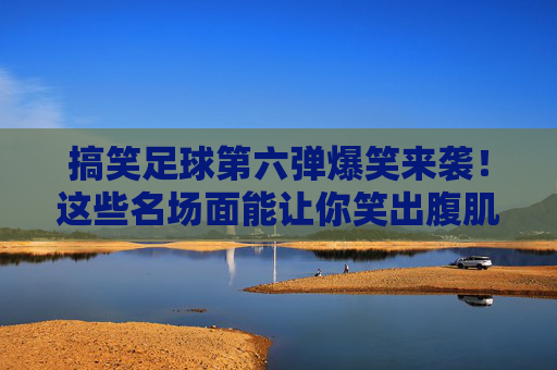 搞笑足球第六弹爆笑来袭！这些名场面能让你笑出腹肌！