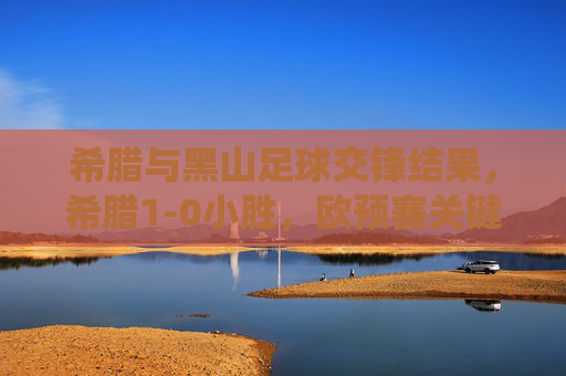 希腊与黑山足球交锋结果，希腊1-0小胜，欧预赛关键战役奠定出线主动权，欧预赛关键战，希腊1-0小胜黑山，奠定出线主动权