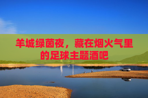 羊城绿茵夜，藏在烟火气里的足球主题酒吧
