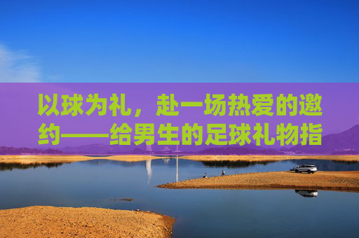 以球为礼，赴一场热爱的邀约——给男生的足球礼物指南
