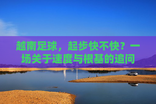 越南足球,起步快不快?一场关于速度与根基的追问 越南足球,起步快不快?一场关于速度与根基的追问