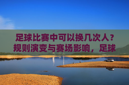 足球比赛中可以换几次人?规则演变与赛场影响,足球换人次数规则演变与赛场影响 足球比赛中可以换几次人?规则演变与赛场影响,足球换人次数规则演变与赛场影响
