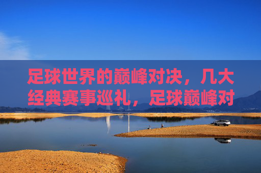 足球世界的巅峰对决，几大经典赛事巡礼，足球巅峰对决，经典赛事巡礼