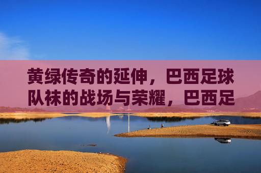 黄绿传奇的延伸，巴西足球队袜的战场与荣耀，巴西足球队袜，黄绿传奇的战场与荣光