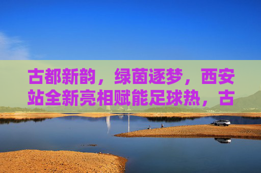 古都新韵，绿茵逐梦，西安站全新亮相赋能足球热，古都新韵绿茵梦 西安站全新亮相赋能足球热