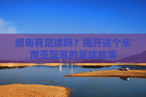 缅甸有足球吗？揭开这个东南亚国家的足球故事