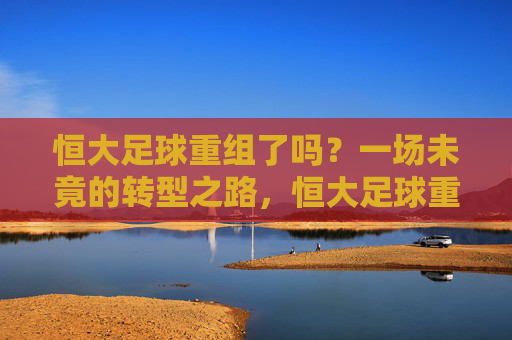 恒大足球重组了吗？一场未竟的转型之路，恒大足球重组，一场未竟的转型之路
