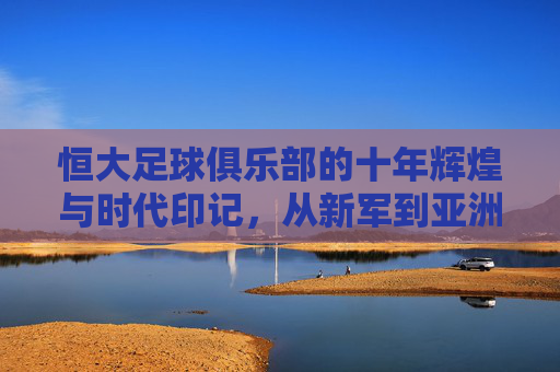 恒大足球俱乐部的十年辉煌与时代印记,从新军到亚洲之巅的征程,恒大十年,从新军到亚洲之巅的辉煌征程 恒大足球俱乐部的十年辉煌与时代印记,从新军到亚洲之巅的征程,恒大十年,从新军到亚洲之巅的辉煌征程