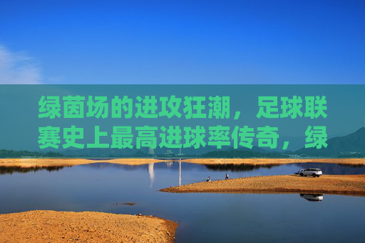 绿茵场的进攻狂潮，足球联赛史上最高进球率传奇，绿茵进攻狂潮，足球联赛史上最高进球率传奇