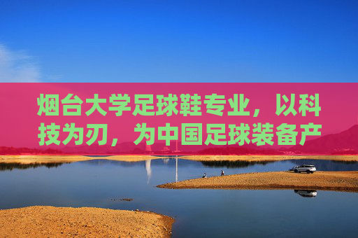 烟台大学足球鞋专业，以科技为刃，为中国足球装备产业破局育才，烟台大学足球鞋专业，科技为刃，育才破局足球装备产业