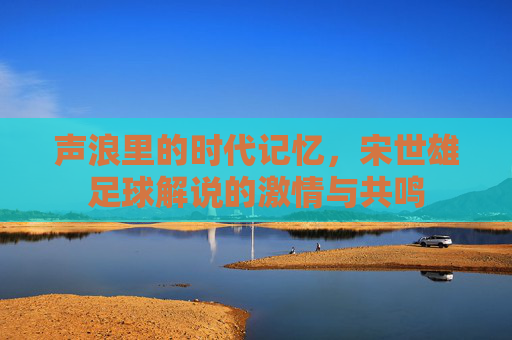 声浪里的时代记忆,宋世雄足球解说的激情与共鸣 声浪里的时代记忆,宋世雄足球解说的激情与共鸣