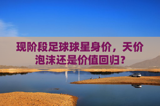 现阶段足球球星身价，天价泡沫还是价值回归？