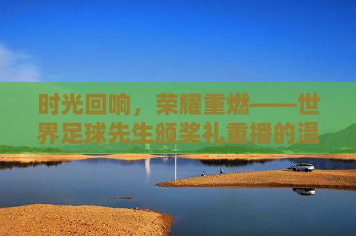 时光回响，荣耀重燃——世界足球先生颁奖礼重播的温情与力量，时光回响，荣耀重燃，世界足球先生颁奖礼重播的温情力量