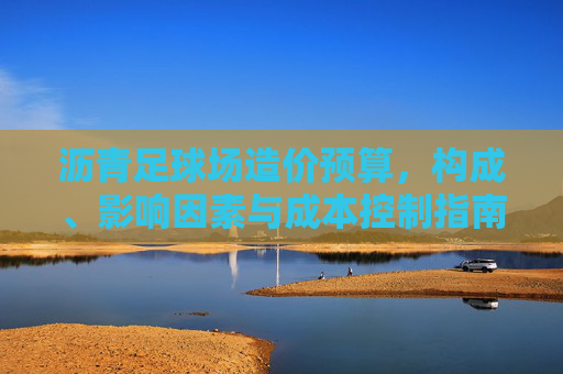 沥青足球场造价预算，构成、影响因素与成本控制指南