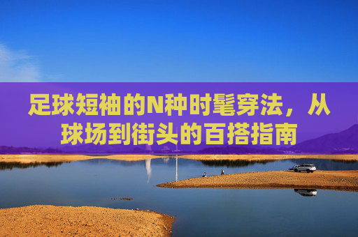 足球短袖的N种时髦穿法,从球场到街头的百搭指南 足球短袖的N种时髦穿法,从球场到街头的百搭指南