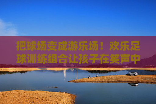 把球场变成游乐场！欢乐足球训练组合让孩子在笑声中爱上运动