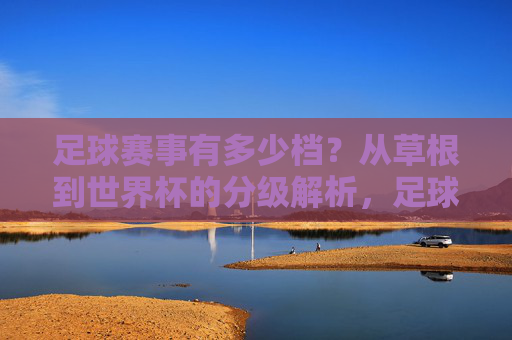 足球赛事有多少档？从草根到世界杯的分级解析，足球赛事分级解析，从草根到世界杯的层级体系