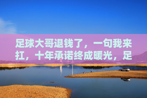 足球大哥退钱了，一句我来扛，十年承诺终成暖光，足球大哥退钱我来扛，十年承诺终成暖光
