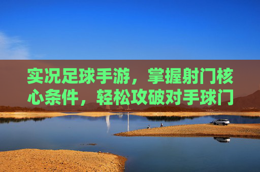 实况足球手游，掌握射门核心条件，轻松攻破对手球门，实况足球手游，掌握射门核心，轻松破门