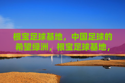 根宝足球基地，中国足球的希望绿洲，根宝足球基地，中国足球的希望绿洲