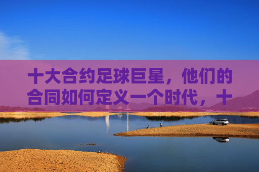 十大合约足球巨星，他们的合同如何定义一个时代，十大合约足球巨星，合同如何定义一个时代