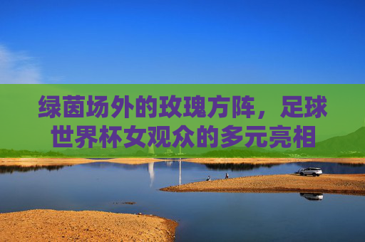 绿茵场外的玫瑰方阵，足球世界杯女观众的多元亮相