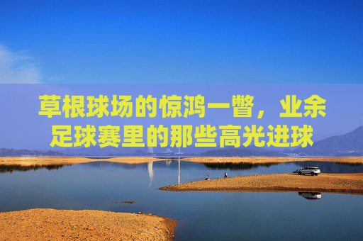 草根球场的惊鸿一瞥,业余足球赛里的那些高光进球 草根球场的惊鸿一瞥,业余足球赛里的那些高光进球