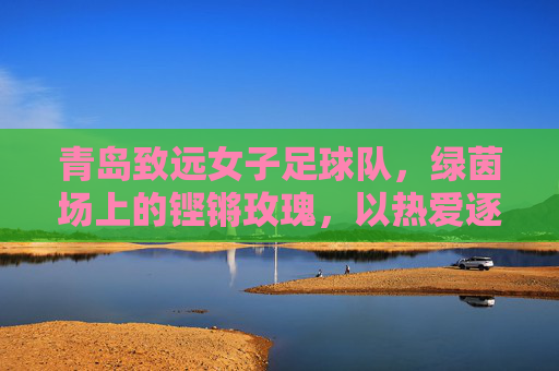 青岛致远女子足球队，绿茵场上的铿锵玫瑰，以热爱逐梦远方，青岛致远，绿茵铿锵玫瑰，热爱逐梦远方
