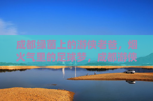 成都绿茵上的游侠老爸，烟火气里的足球梦，成都游侠老爸，烟火绿茵间逐梦