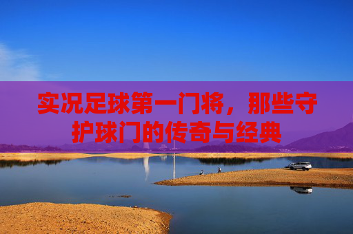 实况足球第一门将，那些守护球门的传奇与经典