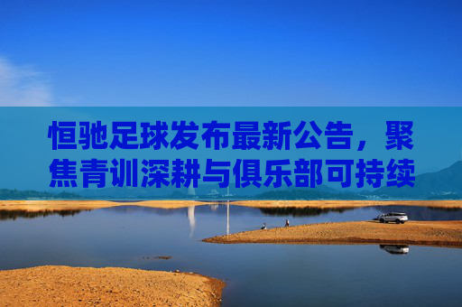 恒驰足球发布最新公告，聚焦青训深耕与俱乐部可持续发展战略，恒驰足球发布最新公告，聚焦青训深耕与俱乐部可持续发展