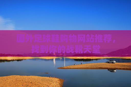 国外足球鞋购物网站推荐，找到你的战靴天堂