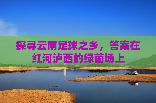 探寻云南足球之乡，答案在红河泸西的绿茵场上