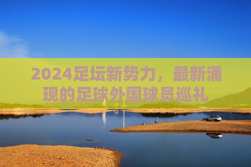 2024足坛新势力，最新涌现的足球外国球员巡礼