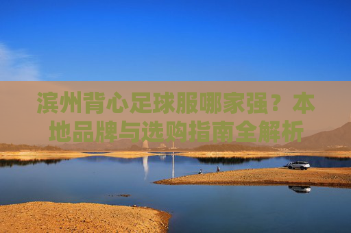滨州背心足球服哪家强？本地品牌与选购指南全解析