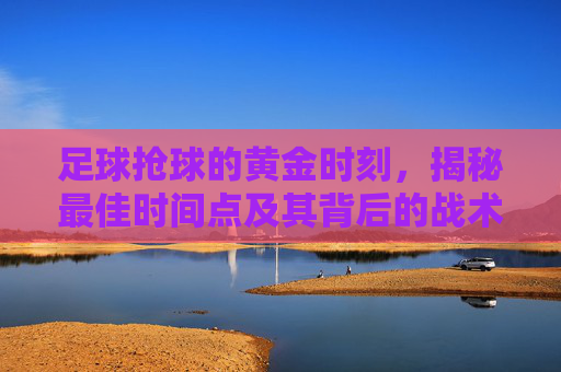 足球抢球的黄金时刻，揭秘最佳时间点及其背后的战术逻辑